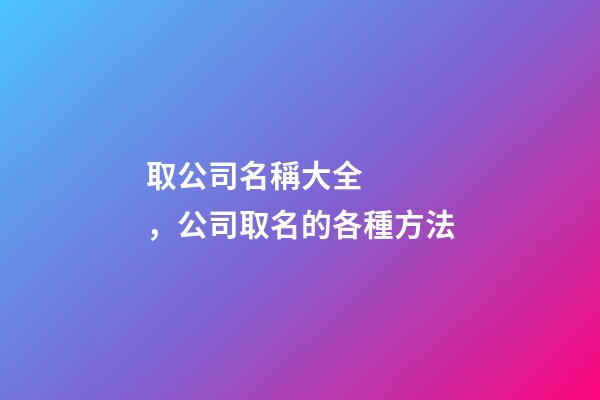 取公司名稱大全，公司取名的各種方法-第1張-公司起名-玄機派
